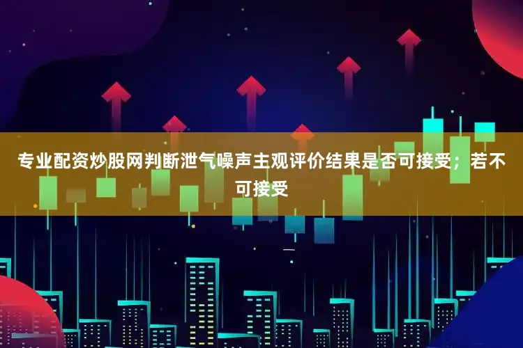 专业配资炒股网判断泄气噪声主观评价结果是否可接受；若不可接受