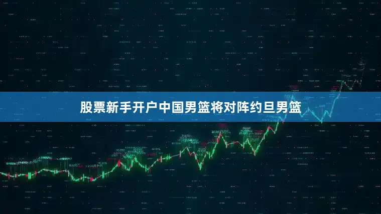 股票新手开户中国男篮将对阵约旦男篮