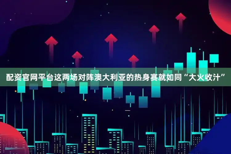 配资官网平台这两场对阵澳大利亚的热身赛就如同“大火收汁”