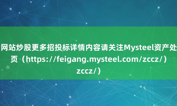 配资网站炒股更多招投标详情内容请关注Mysteel资产处置网页（https://feigang.mysteel.com/zccz/）
