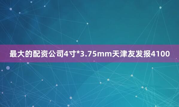 最大的配资公司4寸*3.75mm天津友发报4100