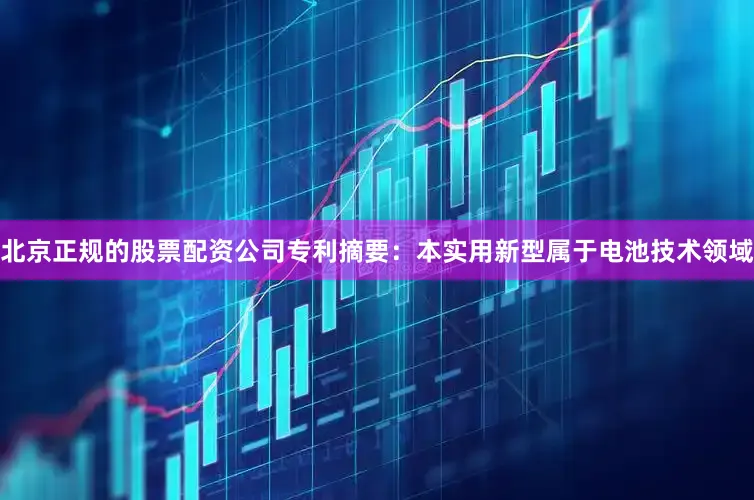 北京正规的股票配资公司专利摘要：本实用新型属于电池技术领域