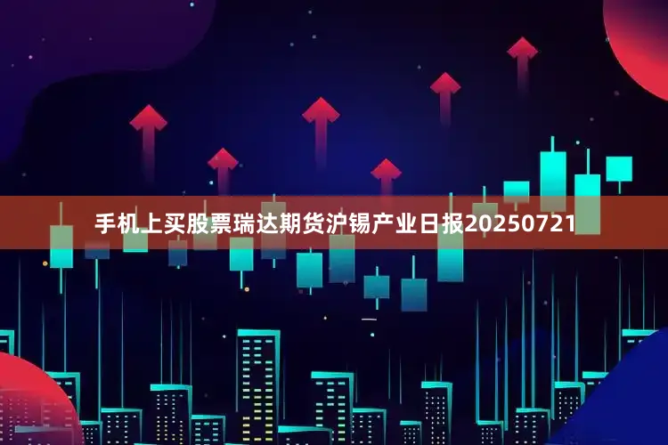 手机上买股票瑞达期货沪锡产业日报20250721