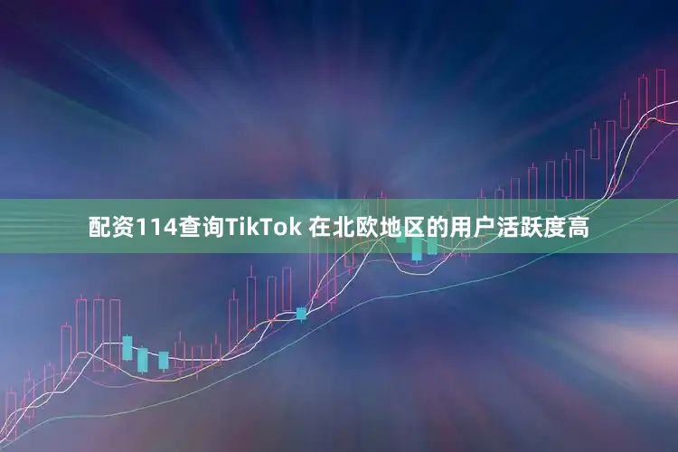 配资114查询TikTok 在北欧地区的用户活跃度高