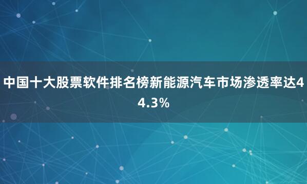 中国十大股票软件排名榜新能源汽车市场渗透率达44.3%